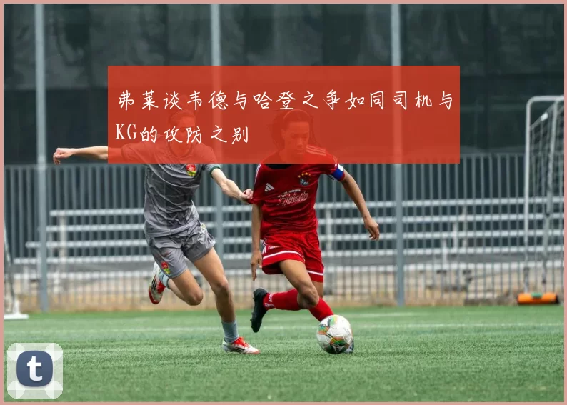 弗莱谈韦德与哈登之争如同司机与KG的攻防之别