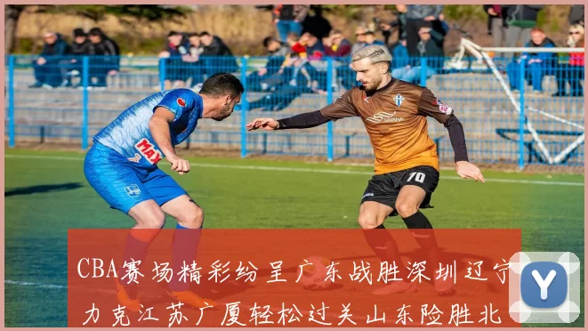 CBA赛场精彩纷呈广东战胜深圳辽宁力克江苏广厦轻松过关山东险胜北京