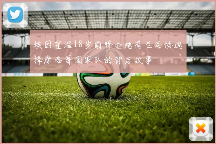 埃因霍温18岁前锋拒绝荷兰足协选择摩洛哥国家队的背后故事