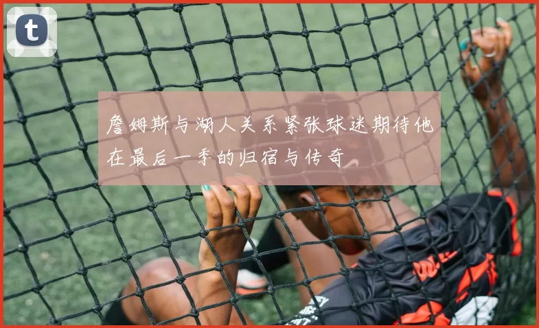 詹姆斯与湖人关系紧张球迷期待他在最后一季的归宿与传奇