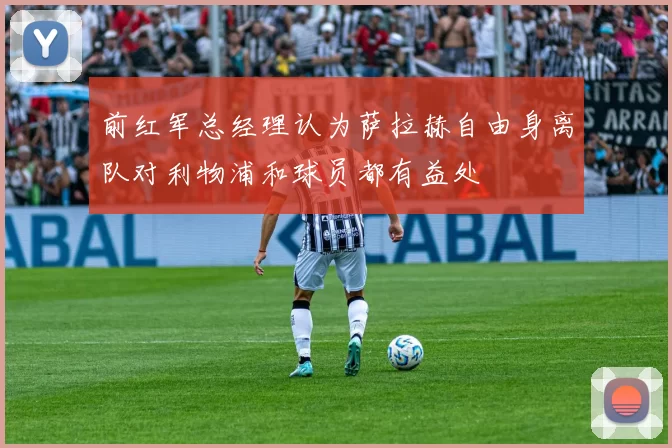 前红军总经理认为萨拉赫自由身离队对利物浦和球员都有益处