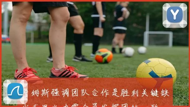 詹姆斯强调团队合作是胜利关键缺少东里火力需全员发挥团结一致