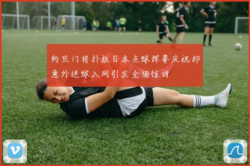 约旦门将扑救日本点球挥拳庆祝却意外送球入网引发全场惊讶