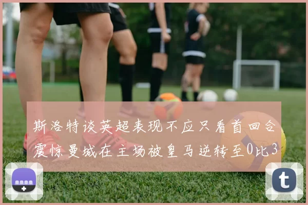斯洛特谈英超表现不应只看首回合震惊曼城在主场被皇马逆转至0比3