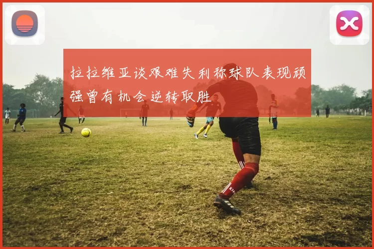 拉拉维亚谈艰难失利称球队表现顽强曾有机会逆转取胜