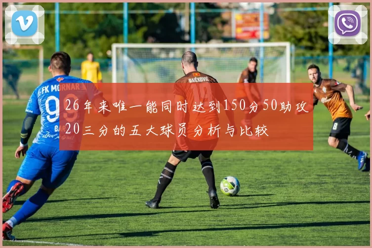 26年来唯一能同时达到150分50助攻20三分的五大球员分析与比较