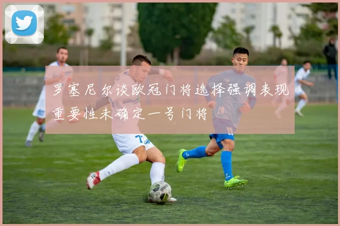 罗塞尼尔谈欧冠门将选择强调表现重要性未确定一号门将