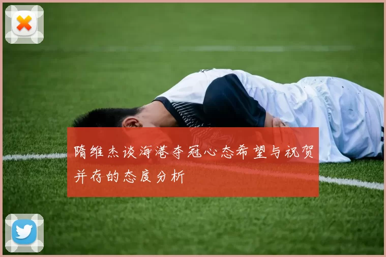 隋维杰谈海港夺冠心态希望与祝贺并存的态度分析