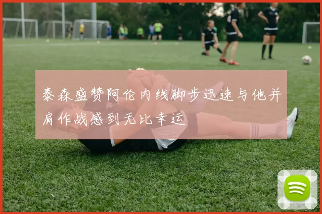 泰森盛赞阿伦内线脚步迅速与他并肩作战感到无比幸运