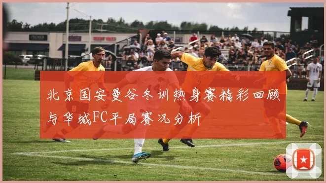 北京国安曼谷冬训热身赛精彩回顾与华城FC平局赛况分析