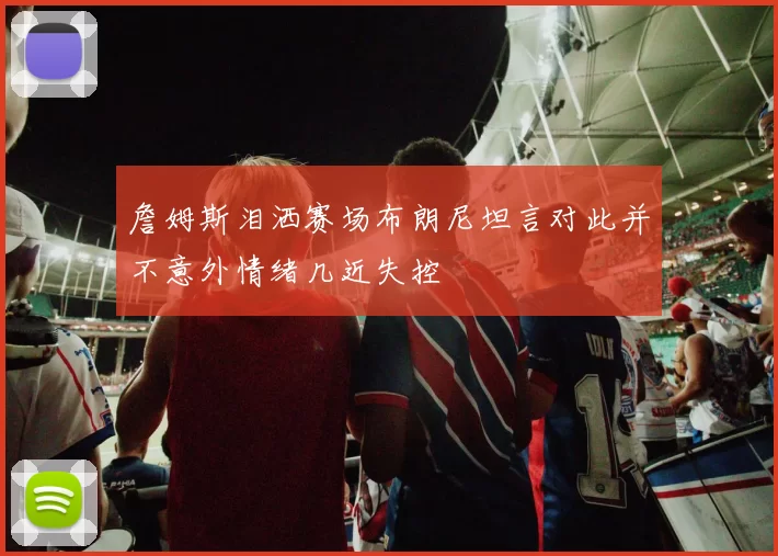 詹姆斯泪洒赛场布朗尼坦言对此并不意外情绪几近失控