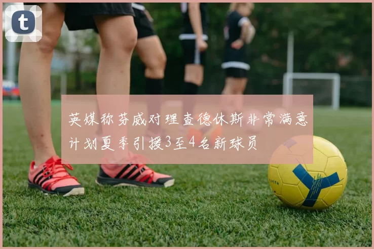 英媒称芬威对理查德休斯非常满意计划夏季引援3至4名新球员