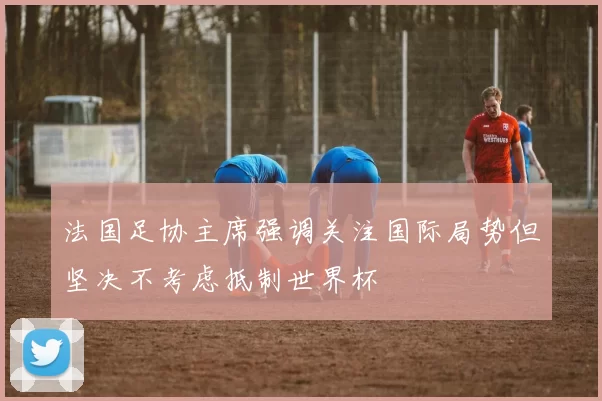 法国足协主席强调关注国际局势但坚决不考虑抵制世界杯