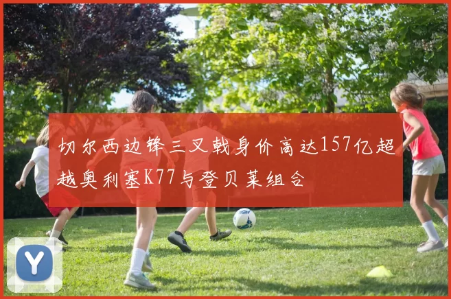 切尔西边锋三叉戟身价高达157亿超越奥利塞K77与登贝莱组合