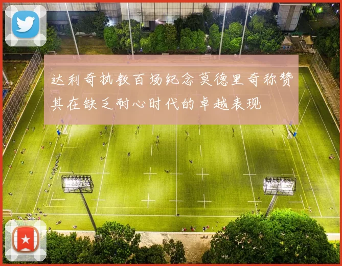 达利奇执教百场纪念莫德里奇称赞其在缺乏耐心时代的卓越表现