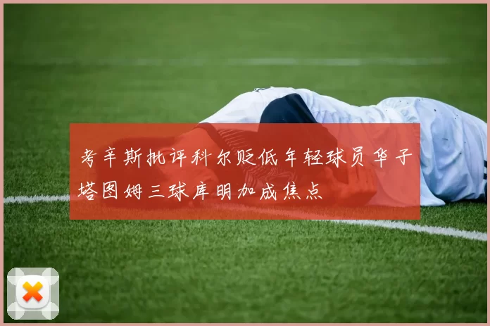 考辛斯批评科尔贬低年轻球员华子塔图姆三球库明加成焦点