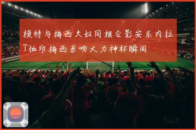 模特与梅西夫妇同框合影安东内拉T恤印梅西亲吻大力神杯瞬间