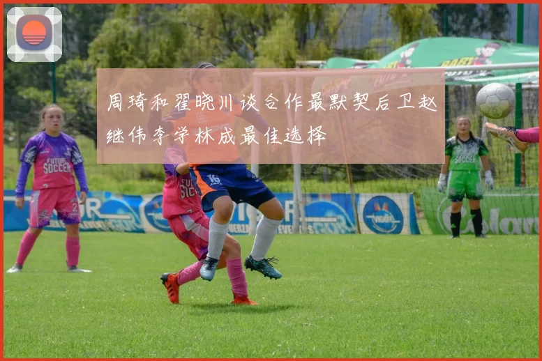 周琦和翟晓川谈合作最默契后卫赵继伟李学林成最佳选择