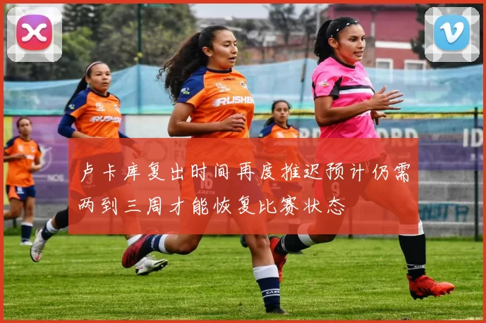 卢卡库复出时间再度推迟预计仍需两到三周才能恢复比赛状态