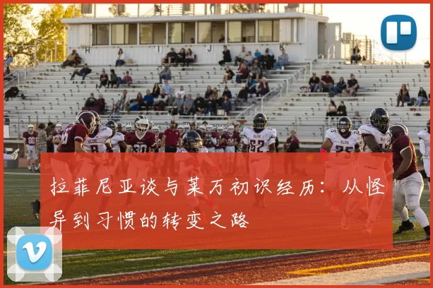 拉菲尼亚谈与莱万初识经历：从怪异到习惯的转变之路